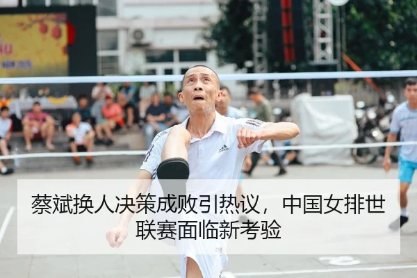 蔡斌换人决策成败引热议，中国女排世联赛面临新考验