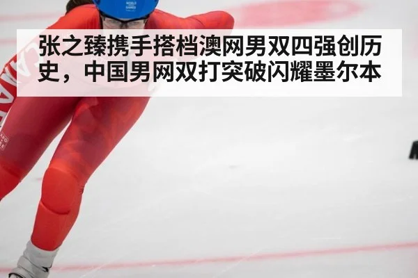 张之臻携手搭档澳网男双四强创历史，中国男网双打突破闪耀墨尔本