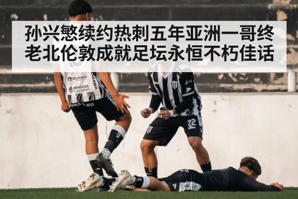 孙兴慜续约热刺五年亚洲一哥终老北伦敦成就足坛永恒不朽佳话